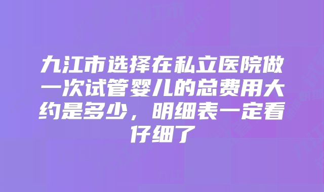 九江市选择在私立医院做一次试管婴儿的总费用大约是多少，明细表一定看仔细了