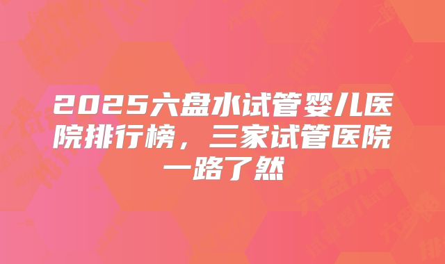 2025六盘水试管婴儿医院排行榜,三家试管医院一路了然