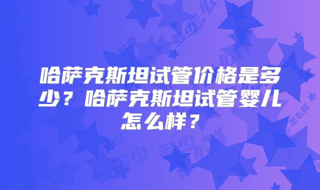 哈萨克斯坦试管价格是多少？哈萨克斯坦试管婴儿怎么样？