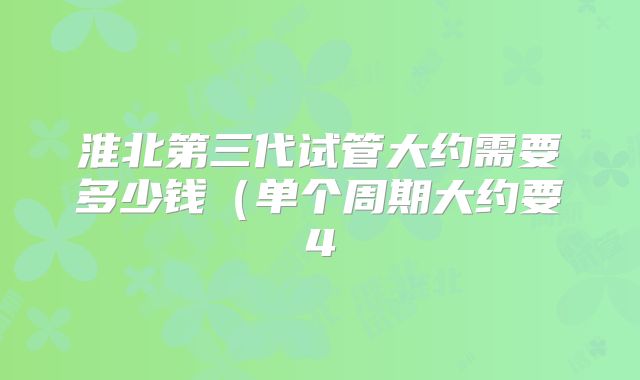 淮北第三代试管大约需要多少钱（单个周期大约要4