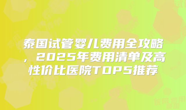 泰国试管婴儿费用全攻略,2025年费用清单及高性价比医院TOP5推荐
