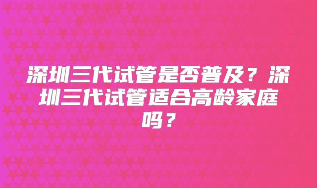 深圳三代试管是否普及？深圳三代试管适合高龄家庭吗？