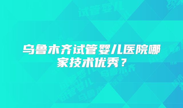 乌鲁木齐试管婴儿医院哪家技术优秀？