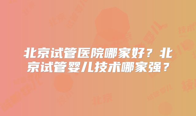 北京试管医院哪家好？北京试管婴儿技术哪家强？