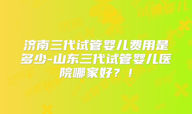 济南三代试管婴儿费用是多少-山东三代试管婴儿医院哪家好？！
