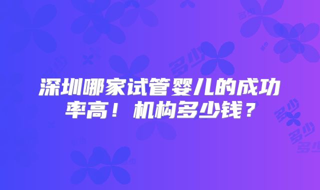 深圳哪家试管婴儿的成功率高！机构多少钱？