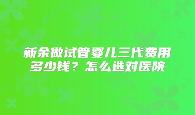 新余做试管婴儿三代费用多少钱？怎么选对医院