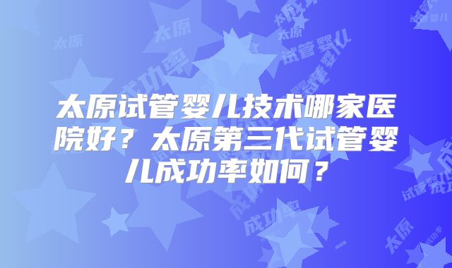 太原试管婴儿技术哪家医院好？太原第三代试管婴儿成功率如何？