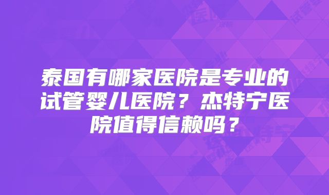 泰国有哪家医院是专业的试管婴儿医院？杰特宁医院值得信赖吗？