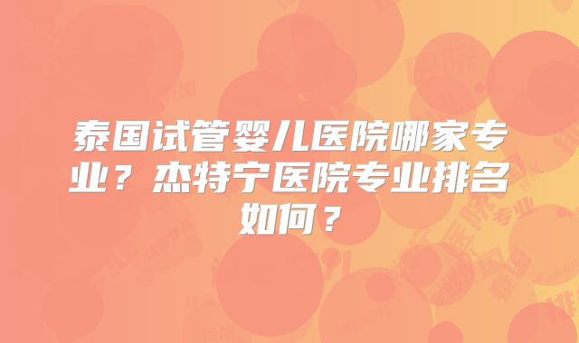 泰国试管婴儿医院哪家专业?杰特宁医院专业排名如何?