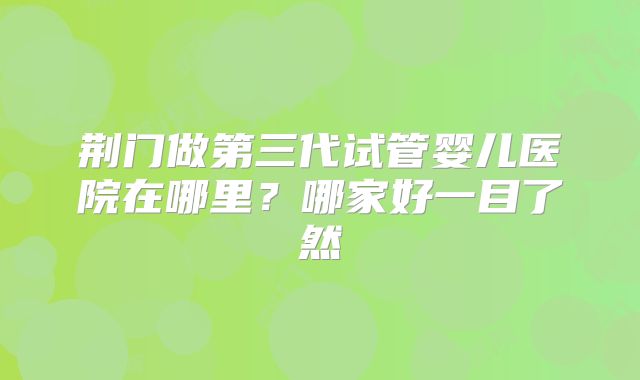 荆门做第三代试管婴儿医院在哪里？哪家好一目了然