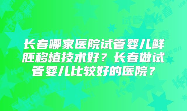 长春哪家医院试管婴儿鲜胚移植技术好?长春做试管婴儿比较好的医院?