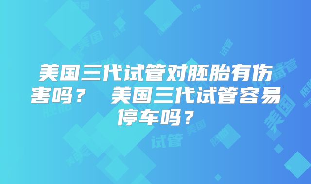 美国三代试管对胚胎有伤害吗？ 美国三代试管容易停车吗？