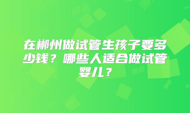 在郴州做试管生孩子要多少钱？哪些人适合做试管婴儿？