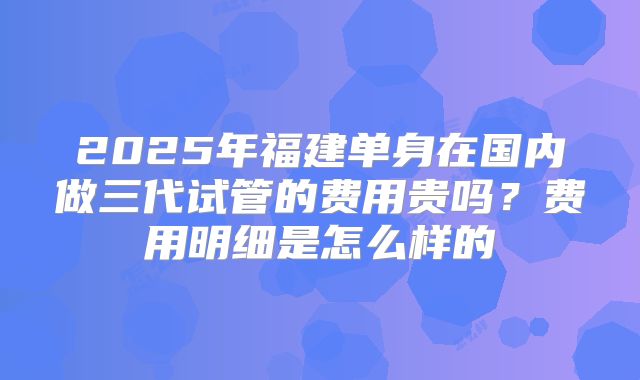 2025年福建单身在国内做三代试管的费用贵吗？费用明细是怎么样的