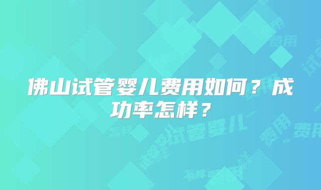 佛山试管婴儿费用如何？成功率怎样？