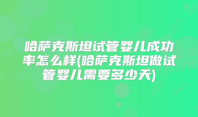 哈萨克斯坦试管婴儿成功率怎么样(哈萨克斯坦做试管婴儿需要多少天)