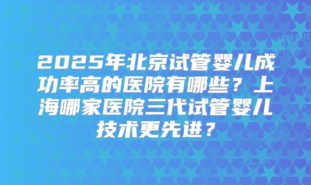2025年北京试管婴儿成功率高的医院有哪些？上海哪家医院三代试管婴儿技术更先进？