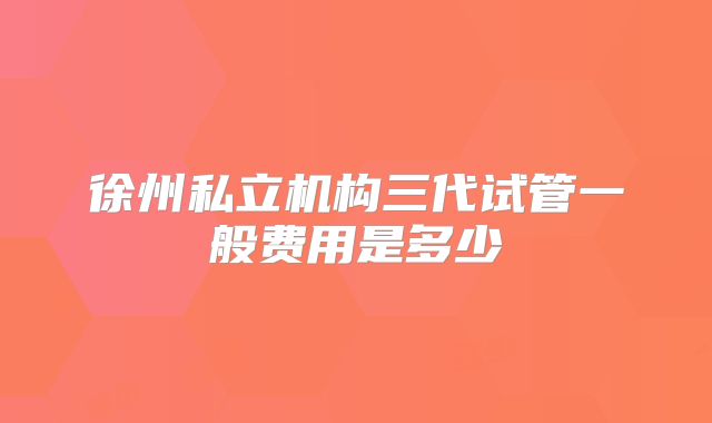 徐州私立机构三代试管一般费用是多少