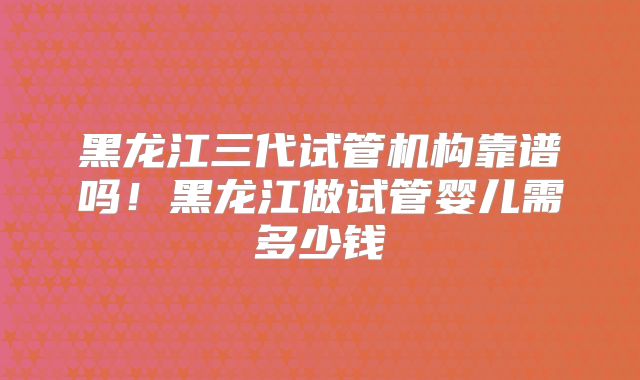 黑龙江三代试管机构靠谱吗！黑龙江做试管婴儿需多少钱