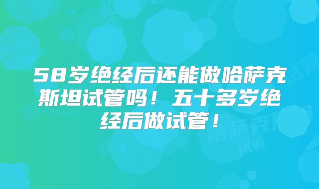 58岁绝经后还能做哈萨克斯坦试管吗！五十多岁绝经后做试管！