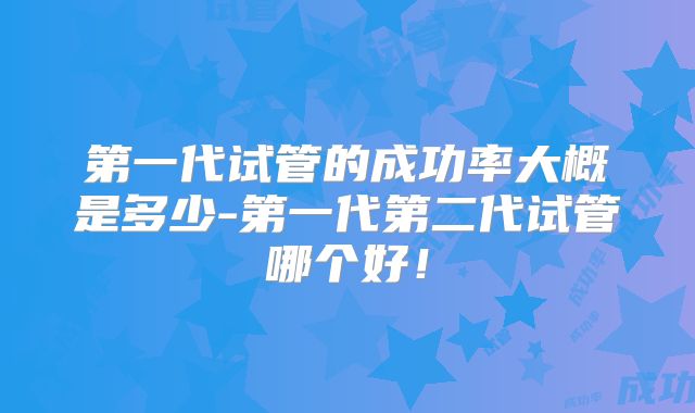第一代试管的成功率大概是多少-第一代第二代试管哪个好！