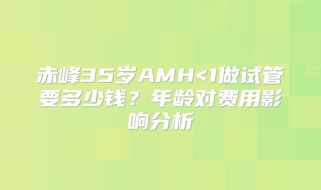赤峰35岁AMH<1做试管要多少钱？年龄对费用影响分析