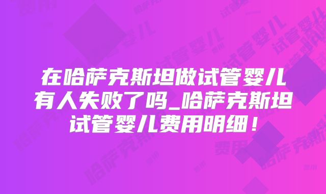 在哈萨克斯坦做试管婴儿有人失败了吗_哈萨克斯坦试管婴儿费用明细！