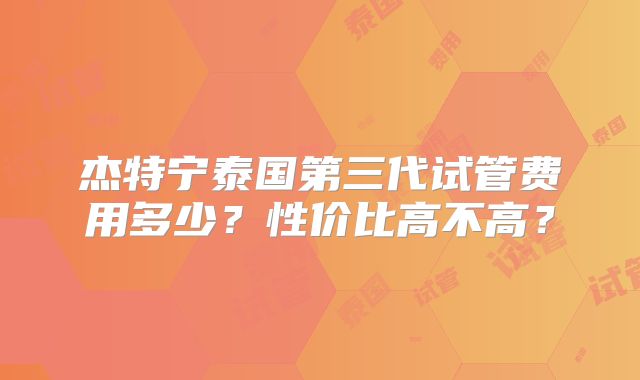 杰特宁泰国第三代试管费用多少？性价比高不高？