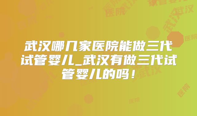 武汉哪几家医院能做三代试管婴儿_武汉有做三代试管婴儿的吗！