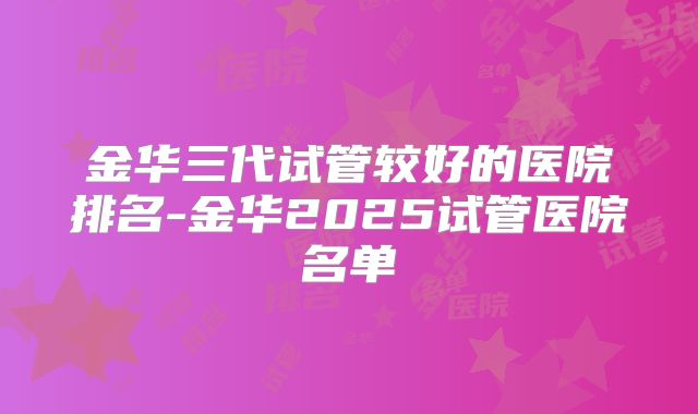 金华三代试管较好的医院排名-金华2025试管医院名单