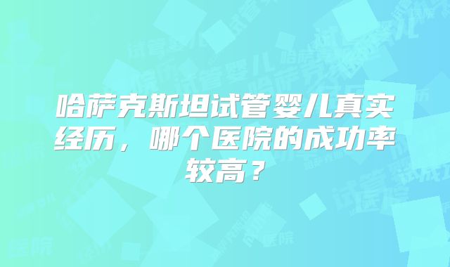 哈萨克斯坦试管婴儿真实经历，哪个医院的成功率较高？