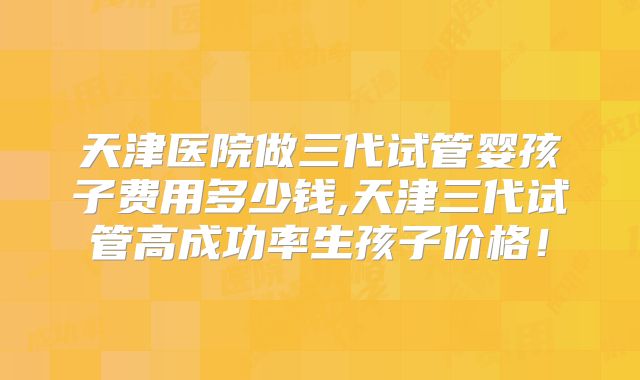天津医院做三代试管婴孩子费用多少钱,天津三代试管高成功率生孩子价格！