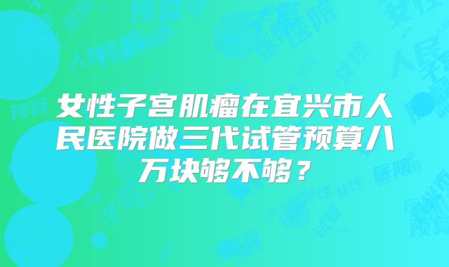 女性子宫肌瘤在宜兴市人民医院做三代试管预算八万块够不够？