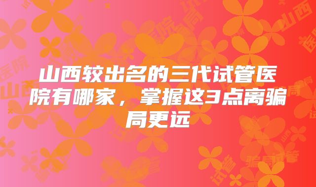 山西较出名的三代试管医院有哪家，掌握这3点离骗局更远