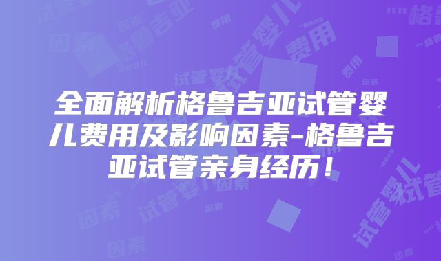 全面解析格鲁吉亚试管婴儿费用及影响因素-格鲁吉亚试管亲身经历！