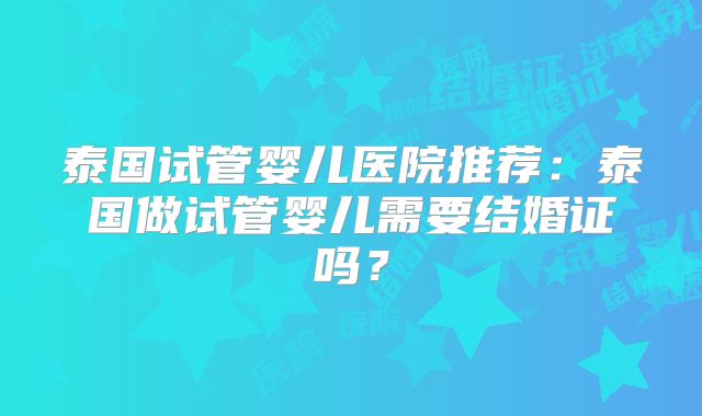 泰国试管婴儿医院推荐:泰国做试管婴儿需要结婚证吗?