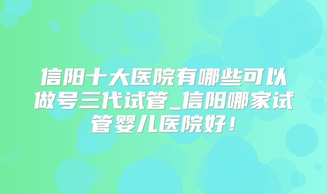 信阳十大医院有哪些可以做号三代试管_信阳哪家试管婴儿医院好！