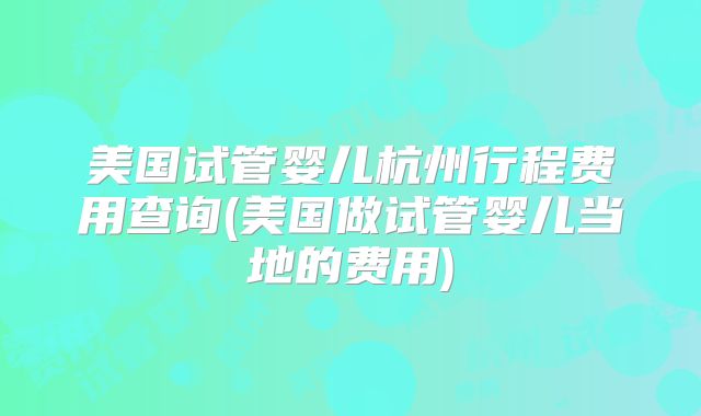 美国试管婴儿杭州行程费用查询(美国做试管婴儿当地的费用)