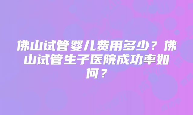 佛山试管婴儿费用多少？佛山试管生子医院成功率如何？