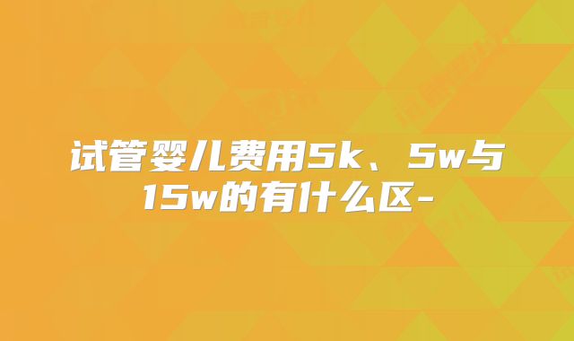 试管婴儿费用5k、5w与15w的有什么区-