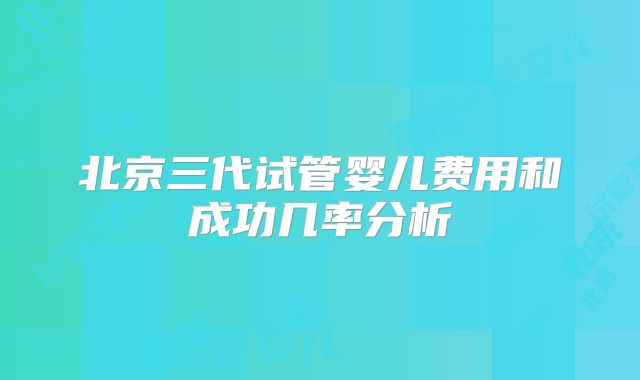 北京三代试管婴儿费用和成功几率分析