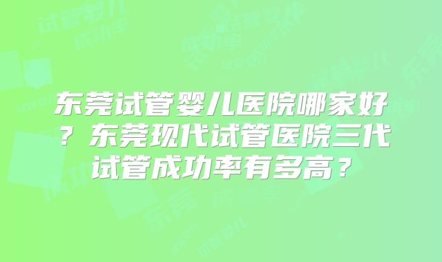 东莞试管婴儿医院哪家好？东莞现代试管医院三代试管成功率有多高？