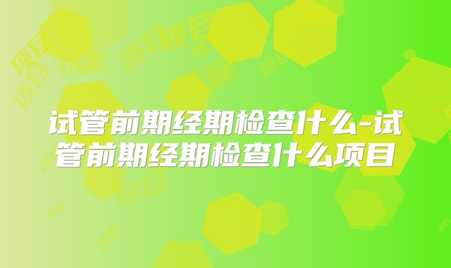 试管前期经期检查什么-试管前期经期检查什么项目