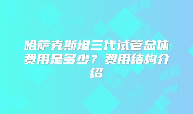 哈萨克斯坦三代试管总体费用是多少？费用结构介绍
