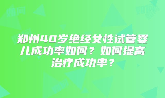郑州40岁绝经女性试管婴儿成功率如何？如何提高治疗成功率？