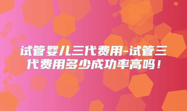 试管婴儿三代费用-试管三代费用多少成功率高吗!