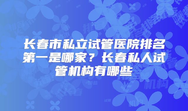 长春市私立试管医院排名第一是哪家？长春私人试管机构有哪些
