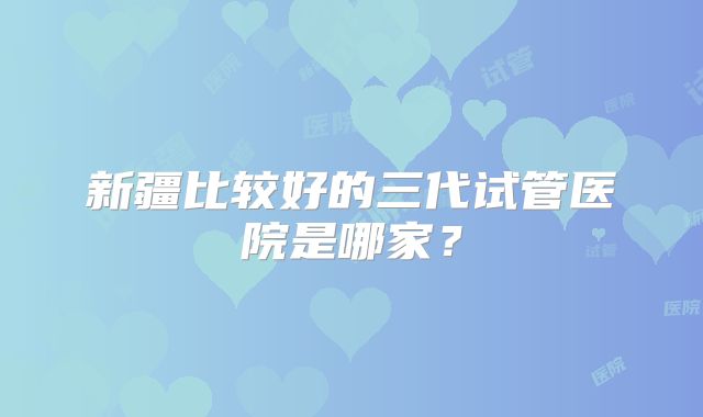 新疆比较好的三代试管医院是哪家？