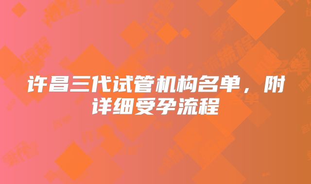 许昌三代试管机构名单，附详细受孕流程